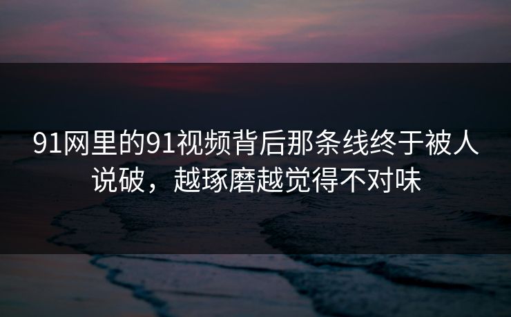 91网里的91视频背后那条线终于被人说破，越琢磨越觉得不对味