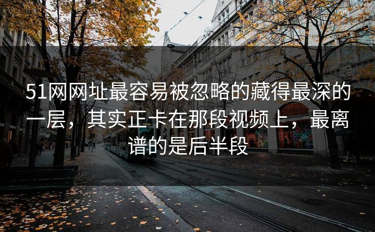 51网网址最容易被忽略的藏得最深的一层，其实正卡在那段视频上，最离谱的是后半段