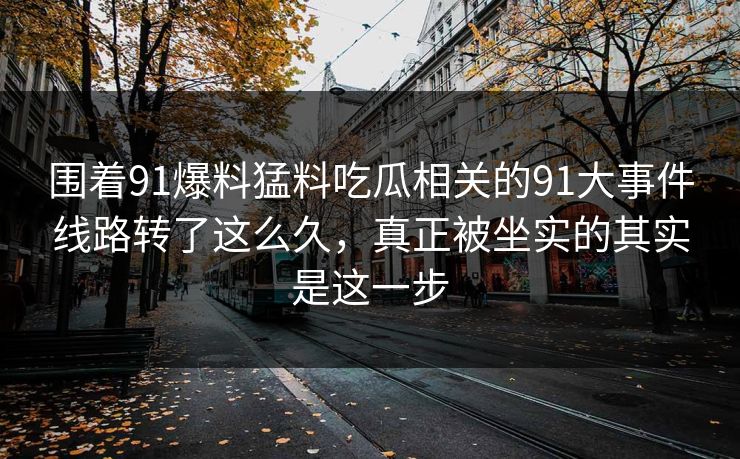 围着91爆料猛料吃瓜相关的91大事件线路转了这么久，真正被坐实的其实是这一步