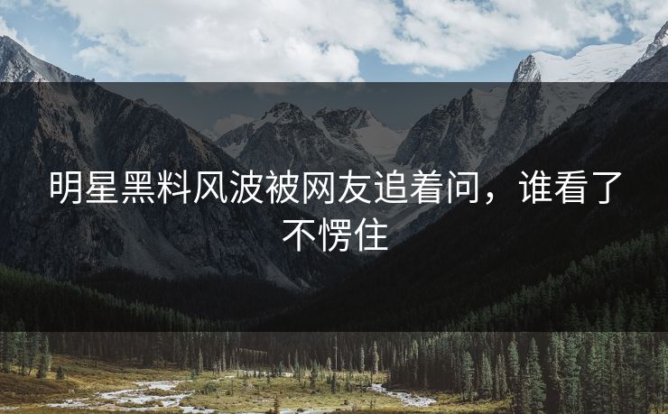 明星黑料风波被网友追着问，谁看了不愣住