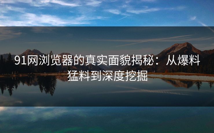 91网浏览器的真实面貌揭秘：从爆料猛料到深度挖掘