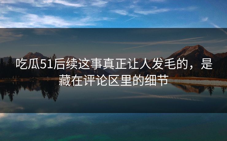 吃瓜51后续这事真正让人发毛的，是藏在评论区里的细节