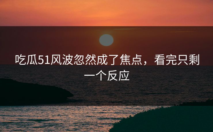 吃瓜51风波忽然成了焦点，看完只剩一个反应