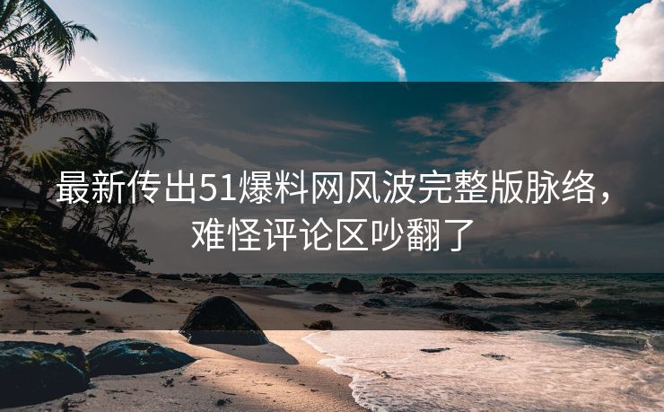 最新传出51爆料网风波完整版脉络，难怪评论区吵翻了