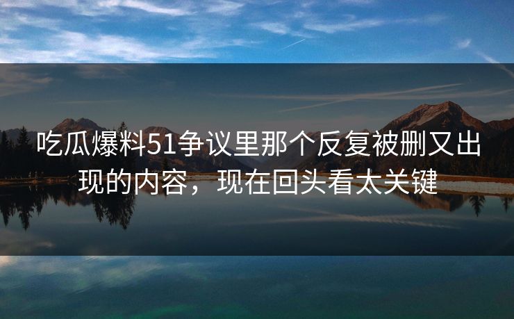 吃瓜爆料51争议里那个反复被删又出现的内容，现在回头看太关键