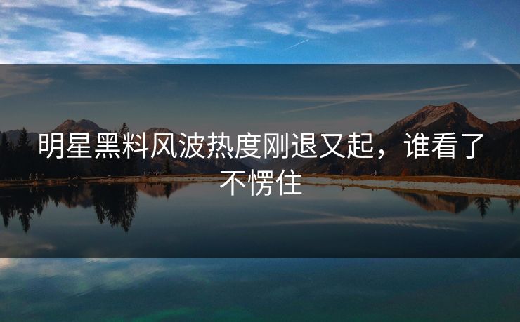明星黑料风波热度刚退又起，谁看了不愣住