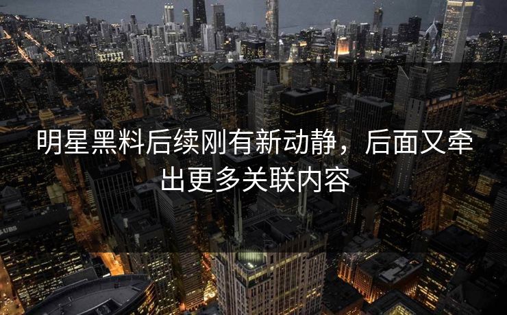 明星黑料后续刚有新动静，后面又牵出更多关联内容