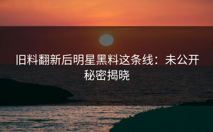 旧料翻新后明星黑料这条线：未公开秘密揭晓