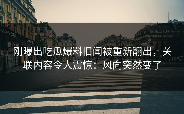 刚曝出吃瓜爆料旧闻被重新翻出，关联内容令人震惊：风向突然变了