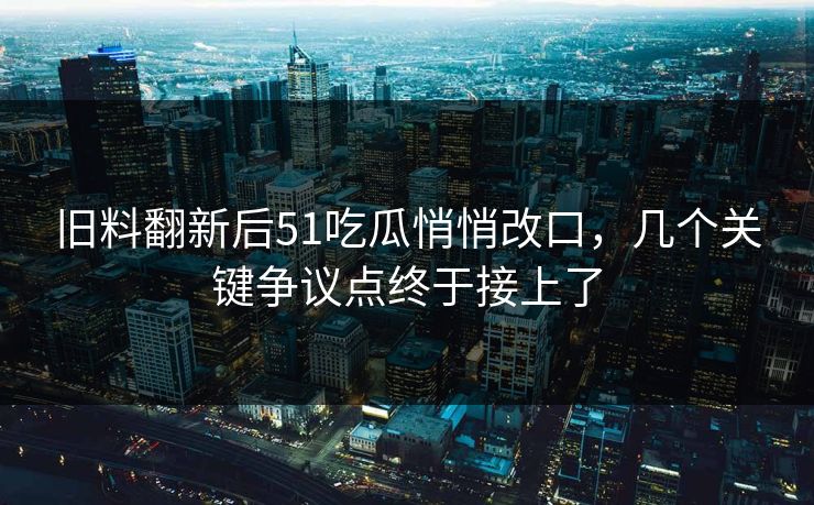 旧料翻新后51吃瓜悄悄改口，几个关键争议点终于接上了