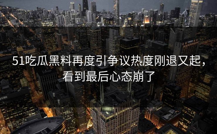 51吃瓜黑料再度引争议热度刚退又起，看到最后心态崩了