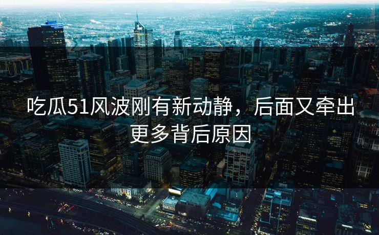 吃瓜51风波刚有新动静，后面又牵出更多背后原因
