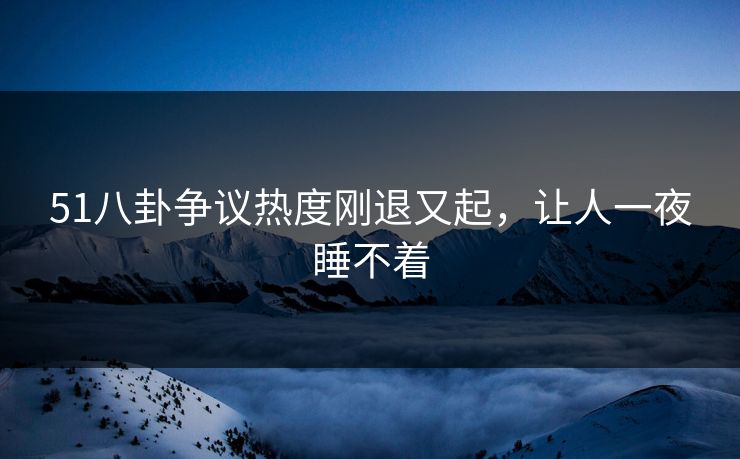 51八卦争议热度刚退又起，让人一夜睡不着
