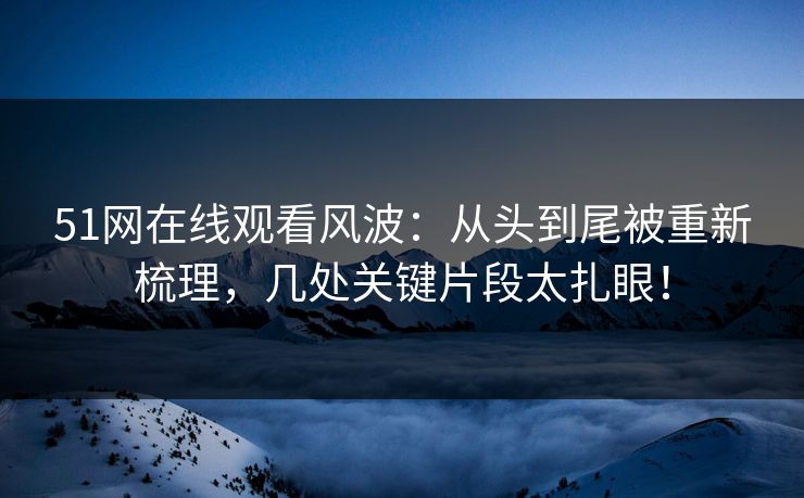 51网在线观看风波：从头到尾被重新梳理，几处关键片段太扎眼！