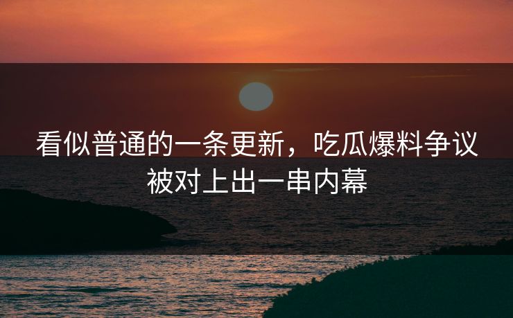 看似普通的一条更新，吃瓜爆料争议被对上出一串内幕