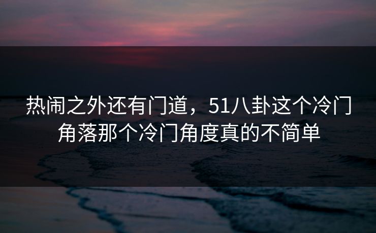 热闹之外还有门道，51八卦这个冷门角落那个冷门角度真的不简单