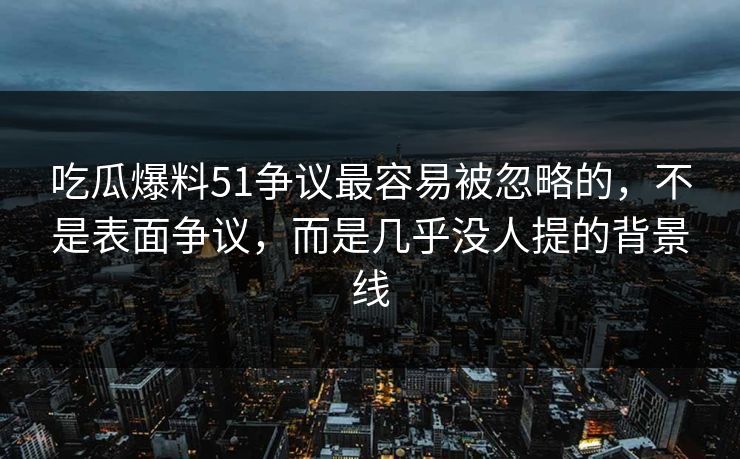 吃瓜爆料51争议最容易被忽略的，不是表面争议，而是几乎没人提的背景线