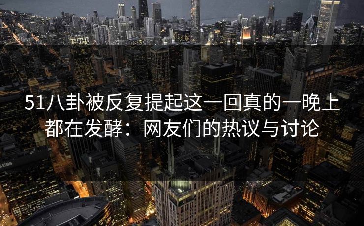 51八卦被反复提起这一回真的一晚上都在发酵：网友们的热议与讨论