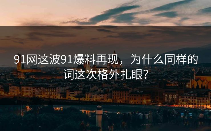 91网这波91爆料再现，为什么同样的词这次格外扎眼？