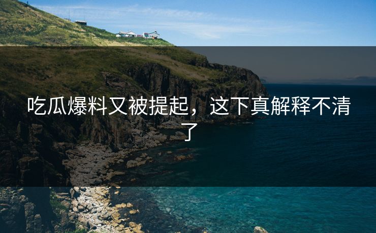 吃瓜爆料又被提起，这下真解释不清了
