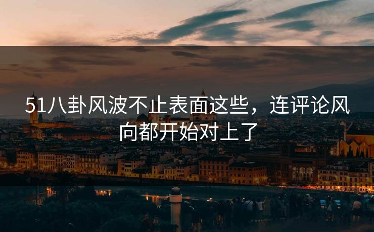 51八卦风波不止表面这些，连评论风向都开始对上了