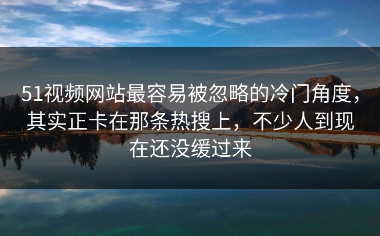 51视频网站最容易被忽略的冷门角度，其实正卡在那条热搜上，不少人到现在还没缓过来