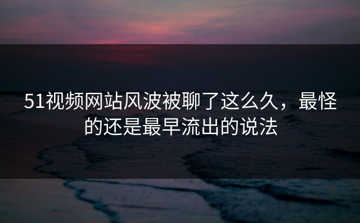 51视频网站风波被聊了这么久，最怪的还是最早流出的说法