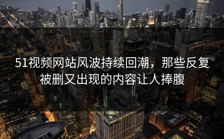 51视频网站风波持续回潮，那些反复被删又出现的内容让人捧腹