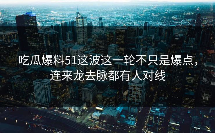 吃瓜爆料51这波这一轮不只是爆点，连来龙去脉都有人对线