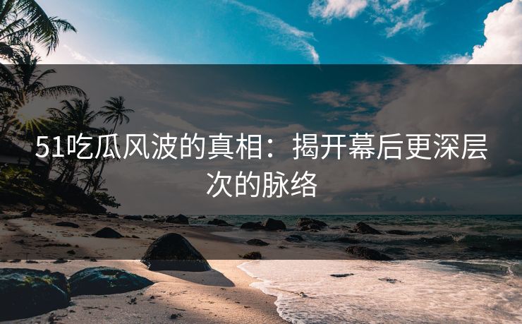 51吃瓜风波的真相：揭开幕后更深层次的脉络