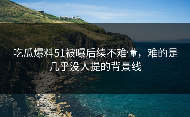 吃瓜爆料51被曝后续不难懂，难的是几乎没人提的背景线