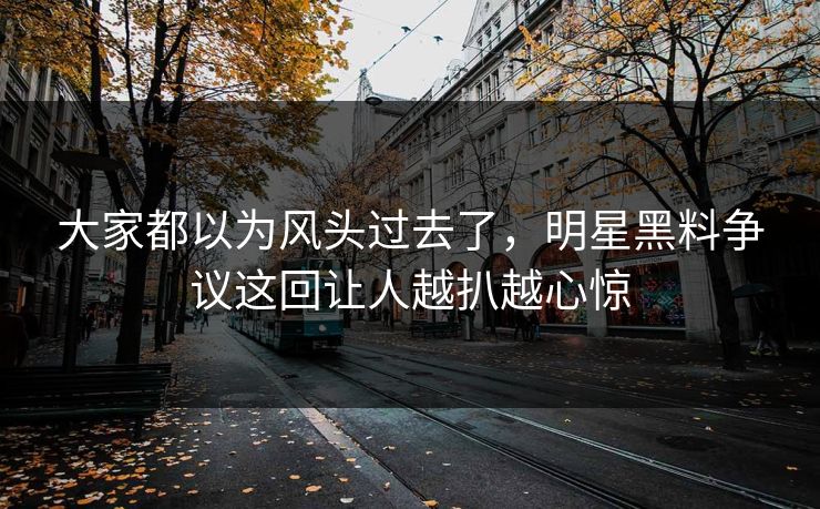 大家都以为风头过去了，明星黑料争议这回让人越扒越心惊