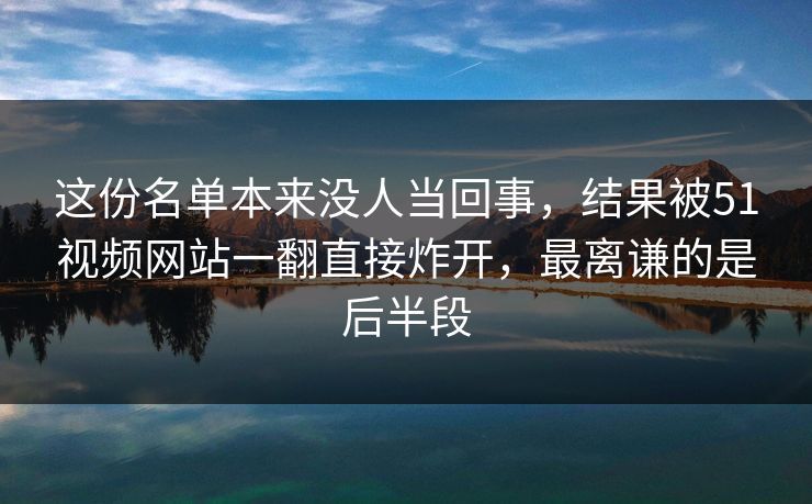 这份名单本来没人当回事，结果被51视频网站一翻直接炸开，最离谦的是后半段
