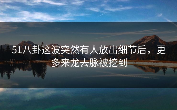 51八卦这波突然有人放出细节后，更多来龙去脉被挖到
