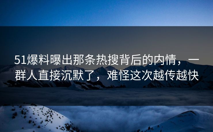 51爆料曝出那条热搜背后的内情，一群人直接沉默了，难怪这次越传越快