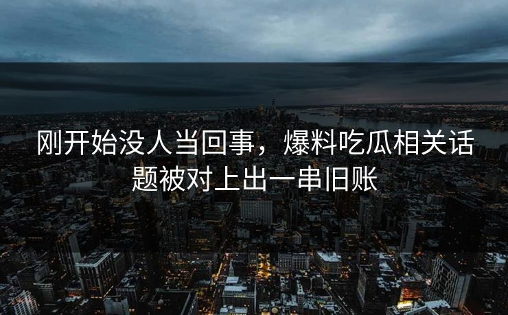 刚开始没人当回事，爆料吃瓜相关话题被对上出一串旧账