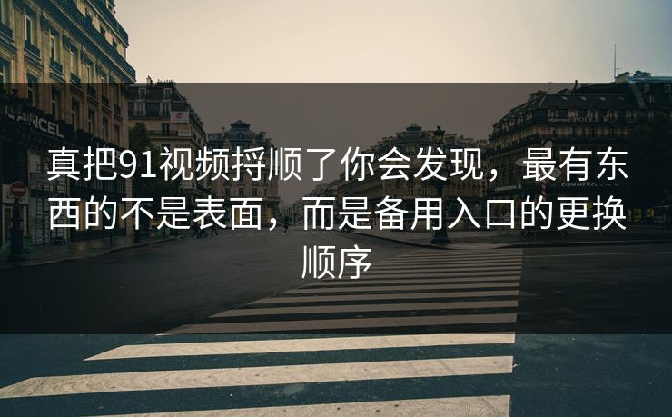 真把91视频捋顺了你会发现，最有东西的不是表面，而是备用入口的更换顺序