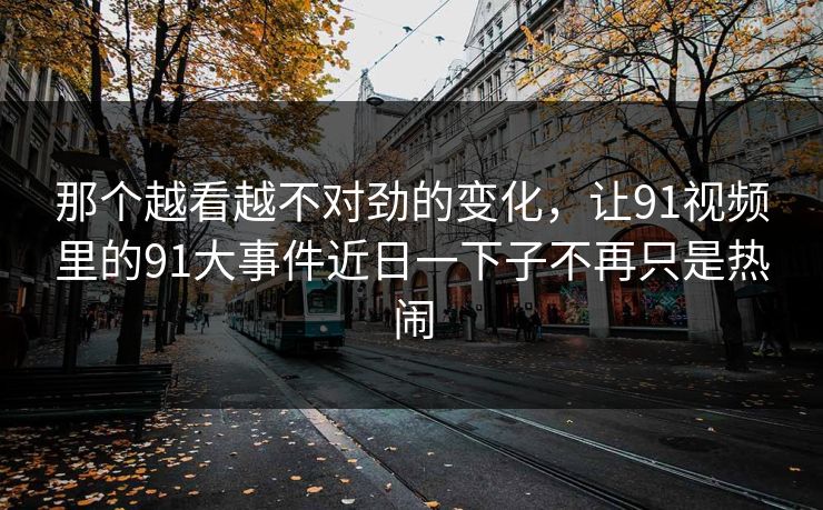 那个越看越不对劲的变化，让91视频里的91大事件近日一下子不再只是热闹