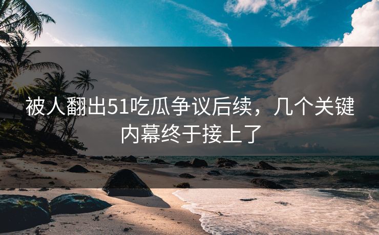 被人翻出51吃瓜争议后续，几个关键内幕终于接上了