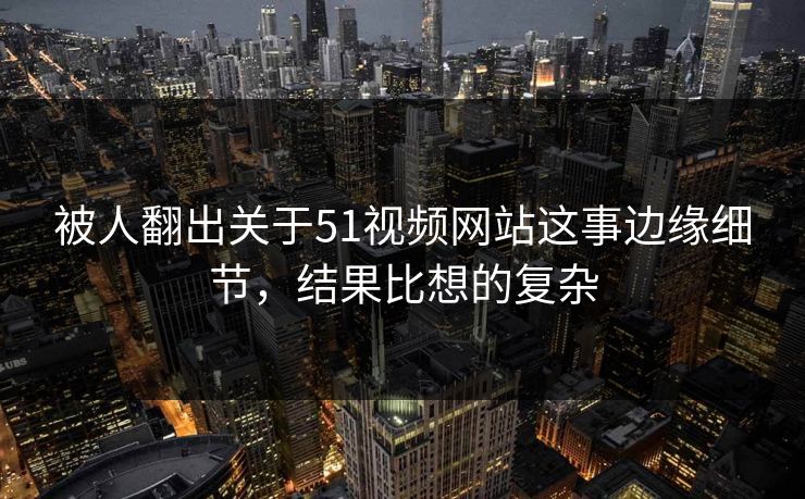 被人翻出关于51视频网站这事边缘细节，结果比想的复杂