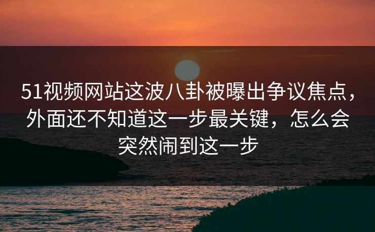 51视频网站这波八卦被曝出争议焦点，外面还不知道这一步最关键，怎么会突然闹到这一步