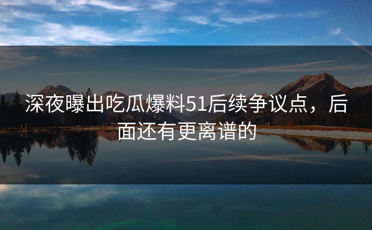 深夜曝出吃瓜爆料51后续争议点，后面还有更离谱的