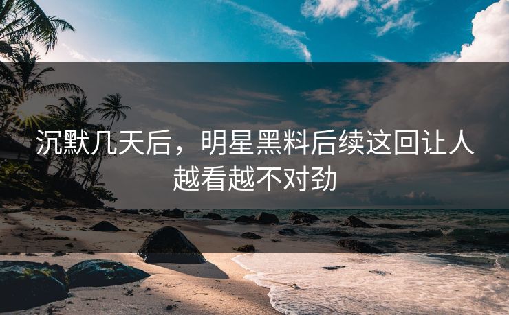沉默几天后，明星黑料后续这回让人越看越不对劲