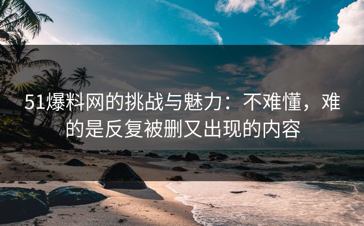 51爆料网的挑战与魅力：不难懂，难的是反复被删又出现的内容