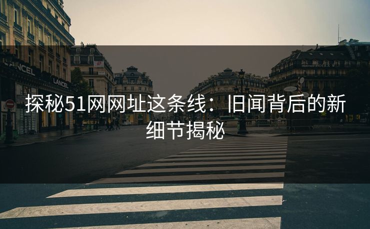 探秘51网网址这条线：旧闻背后的新细节揭秘