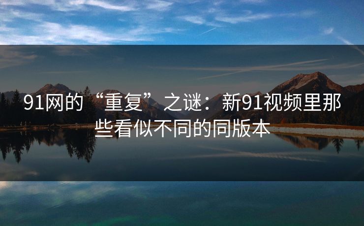 91网的“重复”之谜：新91视频里那些看似不同的同版本