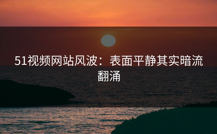 51视频网站风波：表面平静其实暗流翻涌