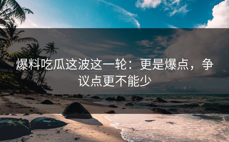 爆料吃瓜这波这一轮:更是爆点,争议点更不能少 爆料吃瓜这波这一轮:更是爆点,争议点更不能少