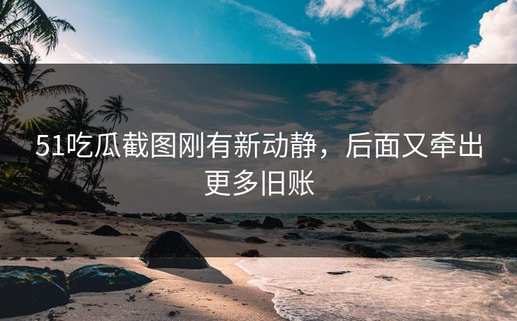 51吃瓜截图刚有新动静，后面又牵出更多旧账