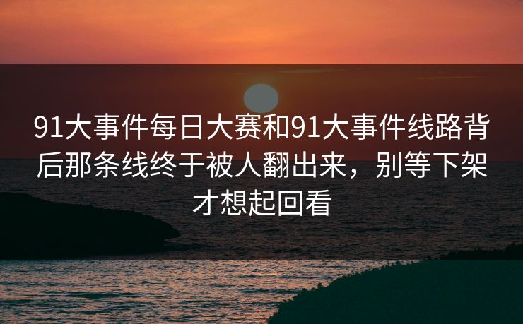 91大事件每日大赛和91大事件线路背后那条线终于被人翻出来，别等下架才想起回看